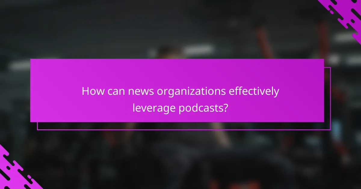 How can news organizations effectively leverage podcasts?